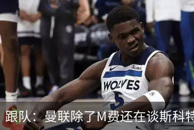 跟队：曼联除了M费还在谈斯科特，没有俱乐部会吊死在一棵树上